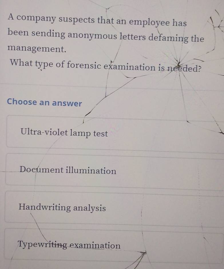 A company suspects that an employee has
been sending anonymous letters defaming the
management.
What type of forensic examination is needed?
Choose an answer
Ultra-violet lamp test
Document illumination
Handwriting analysis
Typewriting examination