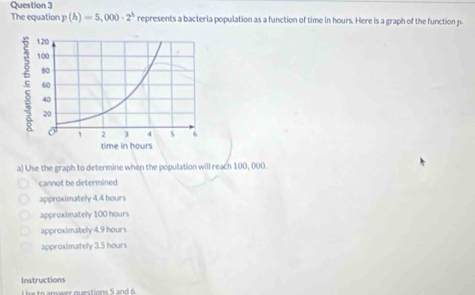 The equation p(h)=5,000· 2^h represents a bacteria population as a function of time in hours. Here is a graph of the function p.
a) Use the graph to determine when the population will reach 100, 000.
cannot be determined
approximately 4.4 hours
approximately 100 hours
approximately 4.9 hours
approximately 3.5 hours
Instructions
se to answer questions 5 and 6