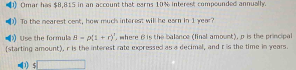 Omar has $8,815 in an account that earns 10% interest compounded annually. 
To the nearest cent, how much interest will he earn in 1 year? 
Use the formula B=p(1+r)^t , where B is the balance (final amount), p is the principal 
(starting amount), r is the interest rate expressed as a decimal, and t is the time in years.