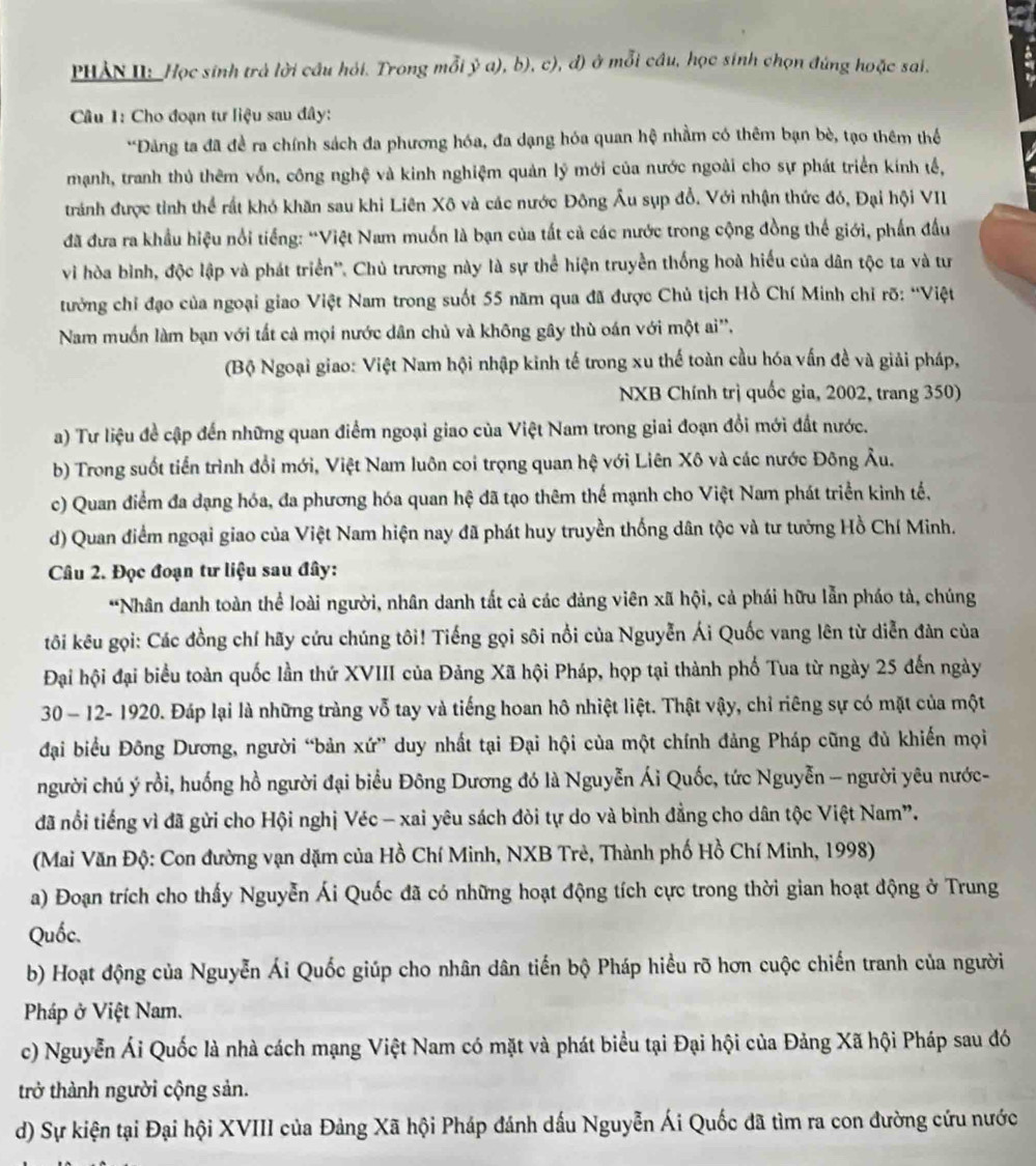 PHẢN U: _Học sinh trả lời câu hỏi. Trong mỗi ỷ a), b), c), đ) ở mỗi cầu, học sinh chọn đúng hoặc sai.
Câu 1: Cho đoạn tư liệu sau đây:
*Đảng ta đã đề ra chính sách đa phương hóa, đa dạng hóa quan hệ nhằm có thêm bạn bè, tạo thêm thể
mạnh, tranh thủ thêm vốn, công nghệ và kinh nghiệm quản lý mới của nước ngoài cho sự phát triển kính tế,
tránh được tỉnh thể rất khó khăn sau khi Liên Xô và các nước Đông Âu sụp đổ. Với nhận thức đó, Đại hội VII
đã đưa ra khẩu hiệu nổi tiếng: “Việt Nam muốn là bạn của tất cả các nước trong cộng đồng thế giới, phần đầu
vi hòa bình, độc lập và phát triển''. Chủ trương này là sự thể hiện truyền thống hoà hiểu của dân tộc ta và tư
tưởng chỉ đạo của ngoại giao Việt Nam trong suốt 55 năm qua đã được Chủ tịch Hồ Chí Minh chỉ rõ: ''Việt
Nam muốn làm bạn với tất cả mọi nước dân chủ và không gây thù oán với một ai'',
(Bộ Ngoại giao: Việt Nam hội nhập kinh tế trong xu thế toàn cầu hóa vấn đề và giải pháp,
NXB Chính trị quốc gia, 2002, trang 350)
a) Tư liệu đề cập đến những quan điểm ngoại giao của Việt Nam trong giai đoạn đổi mới đất nước.
b) Trong suốt tiến trình đổi mới, Việt Nam luôn coi trọng quan hệ với Liên Xô và các nước Đông Âu.
c) Quan điểm đa đạng hóa, đa phương hóa quan hệ đã tạo thêm thế mạnh cho Việt Nam phát triển kinh tế,
d) Quan điểm ngoại giao của Việt Nam hiện nay đã phát huy truyền thống dân tộc và tư tưởng Hồ Chí Minh.
Câu 2. Đọc đoạn tư liệu sau đây:
*Nhân danh toàn thể loài người, nhân danh tắt cả các đảng viên xã hội, cả phái hữu lẫn pháo tả, chúng
tôi kêu gọi: Các đồng chí hãy cứu chúng tôi! Tiếng gọi sôi nổi của Nguyễn Ái Quốc vang lên từ diễn đàn của
Đại hội đại biểu toàn quốc lần thứ XVIII của Đảng Xã hội Pháp, họp tại thành phố Tua từ ngày 25 đến ngày
30 - 12- 1920. Đáp lại là những tràng vỗ tay và tiếng hoan hô nhiệt liệt. Thật vậy, chỉ riêng sự có mặt của một
đại biểu Đông Dương, người “bản xứ” duy nhất tại Đại hội của một chính đảng Pháp cũng đủ khiến mọi
người chú ý rồi, huống hồ người đại biểu Đông Dương đó là Nguyễn Ái Quốc, tức Nguyễn - người yêu nước-
đã nổi tiếng vì đã gửi cho Hội nghị Véc - xai yêu sách đòi tự do và bình đẳng cho dân tộc Việt Nam”.
(Mai Văn Độ: Con đường vạn dặm của Hồ Chí Minh, NXB Trẻ, Thành phố Hồ Chí Minh, 1998)
a) Đoạn trích cho thấy Nguyễn Ái Quốc đã có những hoạt động tích cực trong thời gian hoạt động ở Trung
Quốc.
b) Hoạt động của Nguyễn Ái Quốc giúp cho nhân dân tiến bộ Pháp hiều rõ hơn cuộc chiến tranh của người
Pháp ở Việt Nam.
c) Nguyễn Ái Quốc là nhà cách mạng Việt Nam có mặt và phát biểu tại Đại hội của Đảng Xã hội Pháp sau đó
trở thành người cộng sản.
d) Sự kiện tại Đại hội XVIII của Đảng Xã hội Pháp đánh dấu Nguyễn Ái Quốc đã tìm ra con đường cứu nước