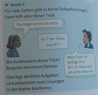 Karte 5 
Für viele Zahlen gibt es keine Teilbarkeitsregeln, 
Dann hilft aber dieser Trick. 
Die Regel kenne ich nicht. 
1st 7 ein Teiler 
von 91? 
Wie funktioniert dieser Trick? Mein Trick: Ich 
zerlege 91 in 
Besprich mit einem Partner. 70+21 , Dann weiß 
Überlegt ähnliche Aufgaben ich schon Bescheid. 
und präsentiert eure Lösungen 
in der Mathe-Konferenz.