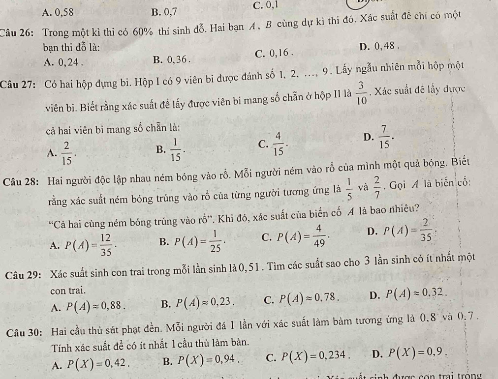 A. 0,58 B. 0,7 C. 0,1
Câu 26: Trong một kì thi có 60% thí sinh đỗ. Hai bạn A, B cùng dự kì thi đó. Xác suất để chi có một
bạn thi đỗ là: D. 0,48 .
A. 0,24 . B. 0, 36 . C. 0,16 .
Câu 27: Có hai hộp đựng bi. Hộp I có 9 viên bi được đánh số 1, 2, ..., 9. Lấy ngẫu nhiên mỗi hộp một
viên bi. Biết rằng xác suất để lấy được viên bi mang số chẵn ở hộp II là  3/10 . Xác suất đề lấy dược
cả hai viên bi mang số chẵn là:
B.
A.  2/15 .  1/15 .
C.  4/15 .
D.  7/15 .
Câu 28: Hai người độc lập nhau ném bóng vào rỗ. Mỗi người ném vào rỗ của mình một quả bóng. Biết
rằng xác suất ném bóng trúng vào rồ của từng người tương ứng là  1/5  và  2/7 .  Gọi A là biến cố:
“Cả hai cùng ném bóng trúng vào rỗ”. Khi đó, xác suất của biến cố A là bao nhiêu?
A. P(A)= 12/35 · B. P(A)= 1/25 · C. P(A)= 4/49 . D. P(A)= 2/35 .
Câu 29: Xác suất sinh con trai trong mỗi lần sinh là0, 51. Tìm các suất sao cho 3 lần sinh có ít nhất một
con trai.
A. P(A)approx 0,88. B. P(A)approx 0,23. C. P(A)approx 0,78. D. P(A)approx 0,32.
Câu 30: Hai cầu thủ sút phạt đền. Mỗi người đá 1 lần với xác suất làm bàm tương ứng là 0.8 và (.7 .
Tính xác suất để có ít nhất 1 cầu thủ làm bàn.
A. P(X)=0,42. B. P(X)=0,94. C. P(X)=0,234. D. P(X)=0,9.
sinh được con trai tròng