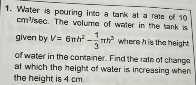 Water is pouring into a tank at a rate of 10
cm^3/sec. The volume of water in the tank is 
given by V=6π h^2- 1/3 π h^3 where h is the height 
of water in the container. Find the rate of change 
at which the height of water is increasing when 
the height is 4 cm.