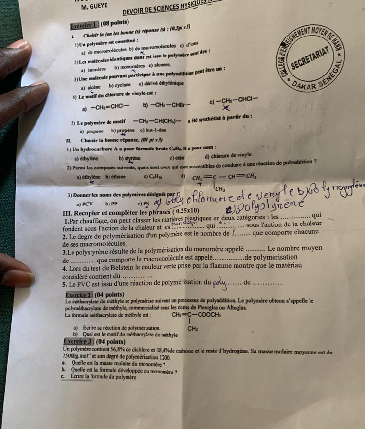 GUEYE
DEVOIR DE SCIENCES HYSIQUES I
Exercice 1 : (08 points)
I. Choisir la (ou les bonne (s) réponse (x):(0,5pt* 5)
1)Un polymère est constitué :
a) de micromolécules b) de macromolécules c) d'ions
2)Les molécules identiques dont est issu le polymère sont des :
a) isomères b) monomères c) alcanes.
3)Une molécule pouvant participer à une polyaddition peut être un :
a) alcène b) cyclane c) dérivé éthylénique
4) Le motif du chlorure de vinyle est :
a) -CH_2=CHCl- b) -CH_2-CHBr- c) -CH_2-CHCl-
5) Le polymère de motif -CH_2-CH(CH_3)- a été synthétisé à partir du :
a) propane b) propène c) but-1-che
II. Choisir la bonne réponse. (01 pt* 3)
i ) Un hydrocarbure A a pour formule brute C₅H₅. Il a pour nom :
a) éthylène b) styrène c) ester d) chlorure de vinyle.
2) Parmi les composés suivants, quels sont ceux qui sont susceptibles de conduire à une réaction de polyaddition ?
a) éthylène b) éthane c) C_4H_10 d) CH_2=c-CH=CH_2
CH_3
Hopme
3) Donner les noms des polymères désignés par
a) PCV b) PP c) PS.
III. Recopier et compléter les phrases ( 0.25x10) _qui
1.Par chauffage, on peut classer les matières plastiques en deux catégories : les
fondent sous l'action de la chaleur et les f_ qui .... ......... sous l'action de la chaleur
2. Le degré de polymérisation d'un polymère est le nombre de .......... que comporte chacune
de ses macromolécules.
3.Le polystyrène résulte de la polymérisation du monomère appelé _Le nombre moyen
de_ que comporte la macromolécule est appelé. _de polymérisation
4. Lors du test de Belstein la couleur verte prise par la flamme montre que le matériau
considéré contient du_
5. Le PVC est issu d'une réaction de polymérisation du_ cal de_
Exercice 2 : (04 points)
Le méthacrylate de méthyle se polymérise suivant un processus de polyaddition. Le polymère obtenu s'appelle le
polyméthacrylate de méthyle, commercialisé sous les noms de Plexiglas ou Altuglas
La formule méthacrylate de méthyle est : CH_2=C-COOCH_3
a) Ecrire sa réaction de polymérisation. CHs
b) Quel est le motif du méthacrylate de méthyle
Exercice 3 : (04 points)
Un polymère contient 56,8% de dichlore et 38,4%de carbone et le reste d'hydrogène. Sa masse molaire moyenne est de
75000g.mol^(-1) et son degré de polymérisation 1200.
a. Quelle est la masse molaire du monomère ?
b.  Quelle est la formule développée du monomère ?
c. Écrire la formule du polymère