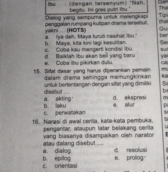 Ibu : (dengan tersenyum) “Nah, Gan
begitu. Ini gres putri Ibu." Tha
Dialog yang sempurna untuk melengkapi Tip
penggalan rumpang kutipan drama tersebut, tha
yakni ... (HOTS)
Gu
a. Iya deh, Maya turuti nasihat Ibu." ber
b. Maya, kita kini lagi kesulitan. Se
c. Coba kau mengerti kondisi Ibu. su
d. Baiklah Ibu akan beli yang baru ya
e. Coba ibu pikirkan dulu. ca
15. Sifat dasar yang harus diperankan pemain m
dalam drama sehingga memungkinkan ka
untuk bertentangan dengan sifat yang dimiliki Sa
disebut .. ..
be
a. akting. d. ekspresi m
b. laku e. alur p
c. perwatakan S
16. Narasi di awal cerita, kata-kata pembuka, ta
pengantar, ataupun latar belakang cerita U
yang biasanya disampaikan oleh narator
atau dalang disebut ....
a. dialog d. resolusi
b. epilog e. prolog
c. orientasi