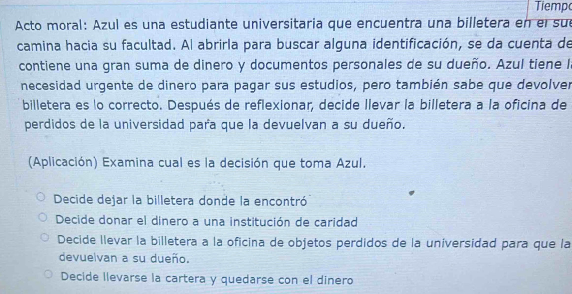 Tiempo
Acto moral: Azul es una estudiante universitaria que encuentra una billetera en el sue
camina hacia su facultad. Al abrirla para buscar alguna identificación, se da cuenta de
contiene una gran suma de dinero y documentos personales de su dueño. Azul tiene la
necesidad urgente de dinero para pagar sus estudios, pero también sabe que devolver
billetera es lo correcto. Después de reflexionar, decide llevar la billetera a la oficina de
perdidos de la universidad para que la devuelvan a su dueño.
(Aplicación) Examina cual es la decisión que toma Azul.
Decide dejar la billetera donde la encontró
Decide donar el dinero a una institución de caridad
Decide llevar la billetera a la oficina de objetos perdidos de la universidad para que la
devuelvan a su dueño.
Decide llevarse la cartera y quedarse con el dinero