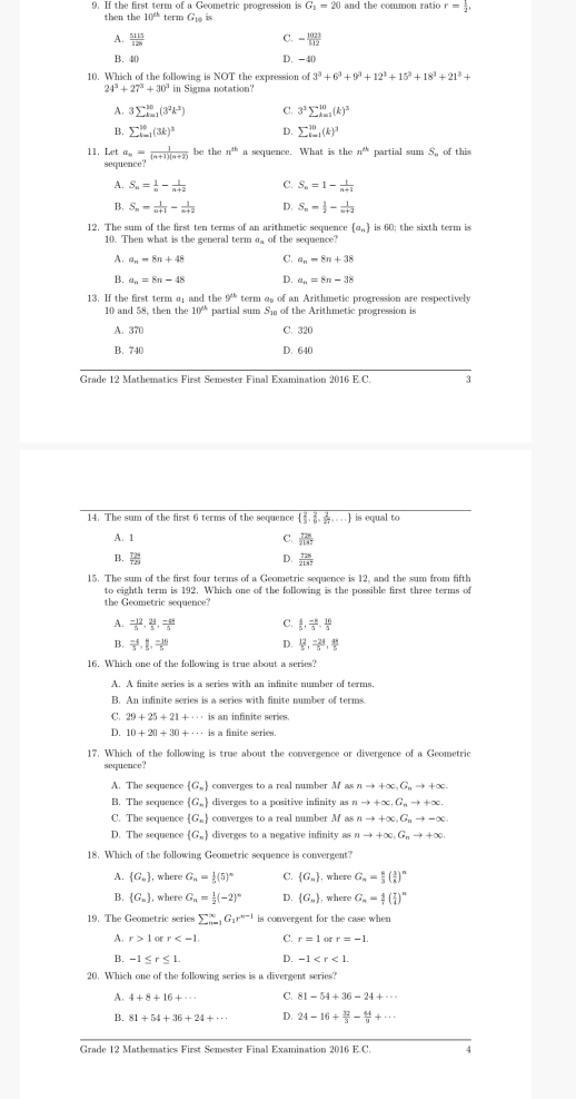 If the first term of a Geometric progression is G_1=20 and the common rati r= 1/2 ,
then the 10^(th) term G_10is
C.
A.  1111/128  - 1023/512 
B. 40 D. -40
10. Which of the following is NOT the expression o 3^3+6^3+9^3+12^3+15^3+18^3+21^3+
24^3+27^3+30^3
A. 3sumlimits  _(k=1)^(10)(3^2k^3) C. 3^3sumlimits _(k=1)^(10)(k)^3
B. sumlimits _(k=1)^(10)(3k)^3 D. sumlimits  underlinei=1
11. Let a_n= 1/(n+1)(n+2)  be the n^(th) a sequence. What is the n^(th) partial  of this
sequence?
A. S_n= 1/n - 1/n+2  C. S_n=1- 1/n+1 
B. S_n= 1/n+1 - 1/n+2  D. S_n= 1/2 - 1/n+2 
12. The sum of the first ten terms of an arithmetic sequence  a_n is 60; the sixth term is
10. Then what is the general term σ_ of the sequence?
A. a_n=8n+4 Q a_n=8n+38
B. a_n=8n-48 D. a_n=8n-38
13. If the first term a and the 9^(th) term as of an Arithmetic progression are respectively
10 and 58, then the 10^(th) partial sum S₁ of the Arithmetic progression is
A. 370 C. 320
B. 740 D. 640
Grade 12 Mathematics First Semester Final Examination 2016 E.C. 3
14. The sum of the first 6 terms of the sequence   2/3 , 2/9 , 2/27 ,... is equal to
A. 1 C.  721/2147 
B.  TH/T29  D.  T28/2147 
15. The sum of the first four terms of a Geometric sequence is 12, and the sum from fifth
to eighth term is 192. Which one of the following is the possible first three terms of
the Geometric sequence?
A.  (-12)/5 , 24/5 , (-48)/5  C.  4/5 , (-8)/5 , 26/5 
B.  (-4)/5 , 8/5 , (-16)/5  D.  12/5 , (-24)/5 , 41/5 
16. Which one of the following is true about a series?
B. An infinite series is a series with finite number of terms.
C. 29+25+21+·s isa an infinite series.
4 10+20+30+·s · is a finite series.
17. Which of the following is true about the convergence or divergence of a Geometric
sequence?
A. The sequence  G_n converges to a real number M as nto +∈fty ,G_nto +∈fty .
B. The sequence  G_n diverges to a positive infinity as nto +∈fty ,G_nto +∈fty .
C. The sequence  G_n converges to a real number M as nto +∈fty ,G_nto -∈fty .
D. The sequence  G_n diverges to a negative infinity as nto +∈fty ,G_nto +∈fty .
18. Which of the following Geometric sequence is convergent?
A.  G_n , where G_n= 1/5 (5)^n C.  G_n , where G_n= 8/3 ( 3/8 )^n
B.  G_n , where G_n= 1/2 (-2)^circ  D.  G_n , where G_n= 4/7 ( 7/4 )^n
19. The Geometric series sumlimits  _(r=1)^xG_1r^(n-1) is convergent for the case when 
A. r>1 or r C. r=1 r=-1.
B. -1≤ r≤ 1. D. -1
20. Which one of the following series is a divergent series?
A. 4+8+16+·s C. 81-54+36-24+·s
B. 81+54+36+24+·s D. 24-16+ 32/3 - 44/3 +·s
Grade 12 Mathematics First Semester Final Examination 2016 E.C. y