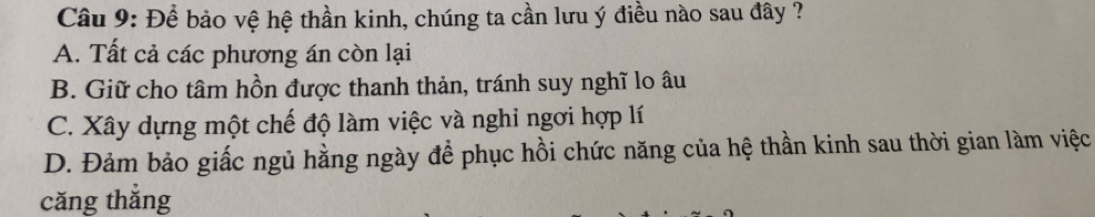 Để bảo vệ hệ thần kinh, chúng ta cần lưu ý điều nào sau đây ?
A. Tất cả các phương án còn lại
B. Giữ cho tâm hồn được thanh thản, tránh suy nghĩ lo âu
C. Xây dựng một chế độ làm việc và nghi ngơi hợp lí
D. Đảm bảo giấc ngủ hằng ngày để phục hồi chức năng của hệ thần kinh sau thời gian làm việc
căng thẳng