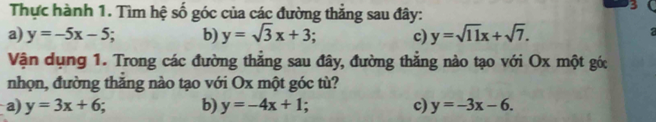 Thực hành 1. Tìm hệ số góc của các đường thắng sau đây:
B
a) y=-5x-5; b) y=sqrt(3)x+3; c) y=sqrt(11)x+sqrt(7). 
Vận dụng 1. Trong các đường thăng sau đây, đường thắng nào tạo với Ox một góc
nhọn, đường thăng nào tạo với Ox một góc tù?
a) y=3x+6; b) y=-4x+1; c) y=-3x-6.