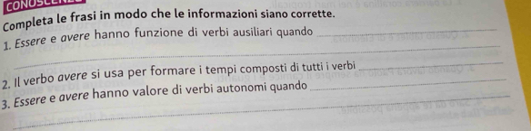 CONOSCER 
Completa le frasi in modo che le informazioni siano corrette. 
_ 
1. Essere e øvere hanno funzione di verbi ausiliari quando 
_ 
2. Il verbo avere si usa per formare i tempi composti di tutti i verbi 
_ 
3. Essere e avere hanno valore di verbi autonomi quando