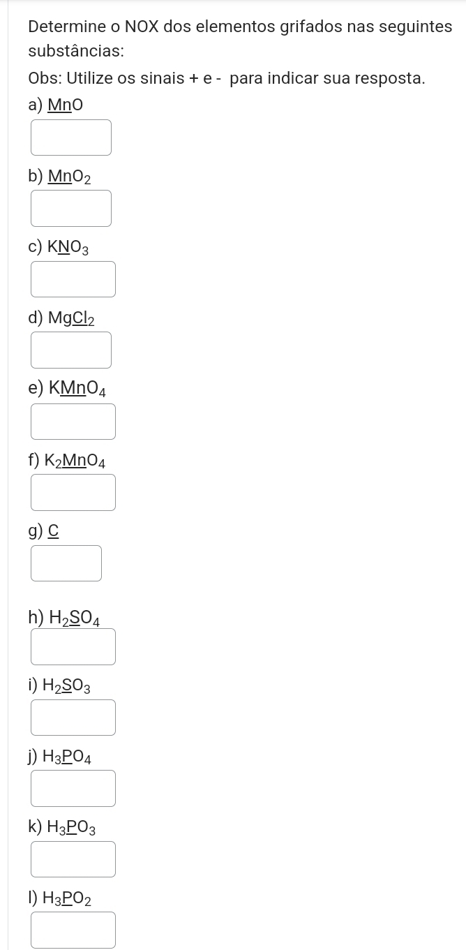 Determine o NOX dos elementos grifados nas seguintes 
substâncias: 
Obs: Utilize os sinais + e - para indicar sua resposta. 
a) MnO
□  
b) _ MnO_2
□ 
c) K_ NO_3
□ 
d) Mg_ Cl_2
□ 
e) KMnO_4
□ 
f) K_2MnO_4
□ 
g) _ C
□ 
h) H_2_ SO_4
□ 
i) H_2_ SO_3
□ 
j) H_3_ PO_4
□ 
k) H_3_ PO_3
□
H_3_ PO_2
□  □