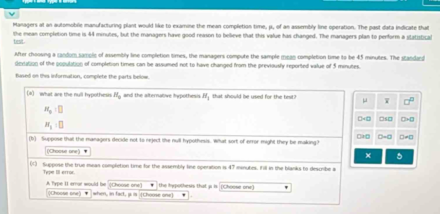 Managers at an automobile manufacturing plant would like to examine the mean completion time, μ, of an assembly line operation. The past data indicate that 
the mean completion time is 44 minutes, but the managers have good reason to believe that this value has changed. The managers plan to perform a statistical 
test. 
After choosing a random sample of assembly line completion times, the managers compute the sample mean completion time to be 45 minutes. The standard 
deviation of the population of completion times can be assumed not to have changed from the previously reported value of 5 minutes. 
Based on this information, complete the parts below. 
(a) What are the null hypothesis H_0 and the alternative hypothesis H_1 that should be used for the test?
μ overline x
H_0:□
□ □ ≤ □ □ >□
H_1:□
□ ≥ □ □ =□ □ != □
(b) Suppose that the managers decide not to reject the null hypothesis. What sort of error might they be making? 
(Choose one) 
× C 
(c) Suppose the true mean completion time for the assembly line operation is 47 minutes. Fill in the blanks to describe a 
Type II error. 
A Type II error would be (Choose one) the hypothesis that μ is (Choose one) 
(Choose one) when, in fact, μ is (Choose one)