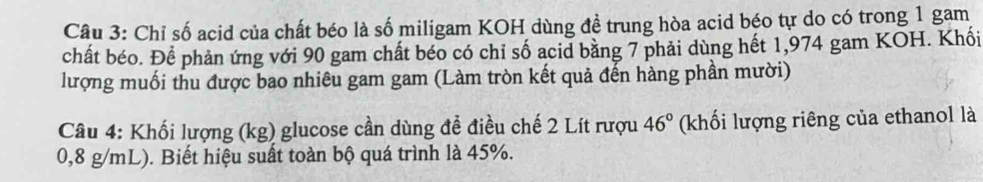 Chỉ số acid của chất béo là số miligam KOH dùng đề trung hòa acid béo tự do có trong 1 gam 
chất béo. Để phản ứng với 90 gam chất béo có chỉ số acid bằng 7 phải dùng hết 1,974 gam KOH. Khối 
lượng muối thu được bao nhiêu gam gam (Làm tròn kết quả đến hàng phần mười) 
Câu 4: Khối lượng (kg) glucose cần dùng để điều chế 2 Lít rượu 46° (khối lượng riêng của ethanol là
0,8 g/mL). Biết hiệu suất toàn bộ quá trình là 45%.