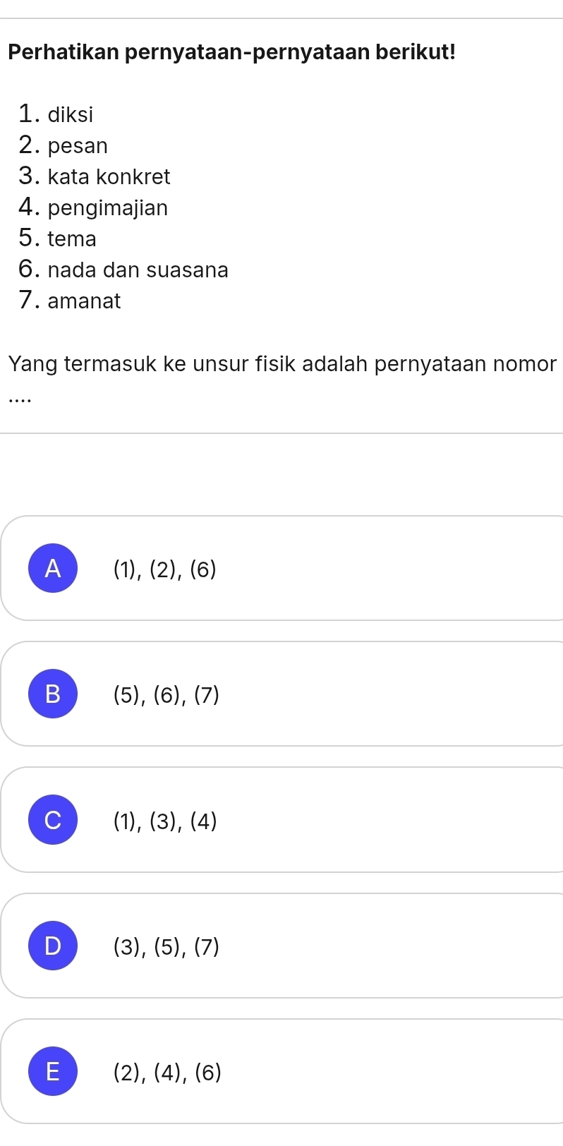 Perhatikan pernyataan-pernyataan berikut!
1. diksi
2. pesan
3. kata konkret
4. pengimajian
5. tema
6. nada dan suasana
7. amanat
Yang termasuk ke unsur fisik adalah pernyataan nomor
…
A (1), (2), (6)
B (5), (6), (7)
C (1), (3), (4)
D (3), (5), (7)
E (2), (4), (6)