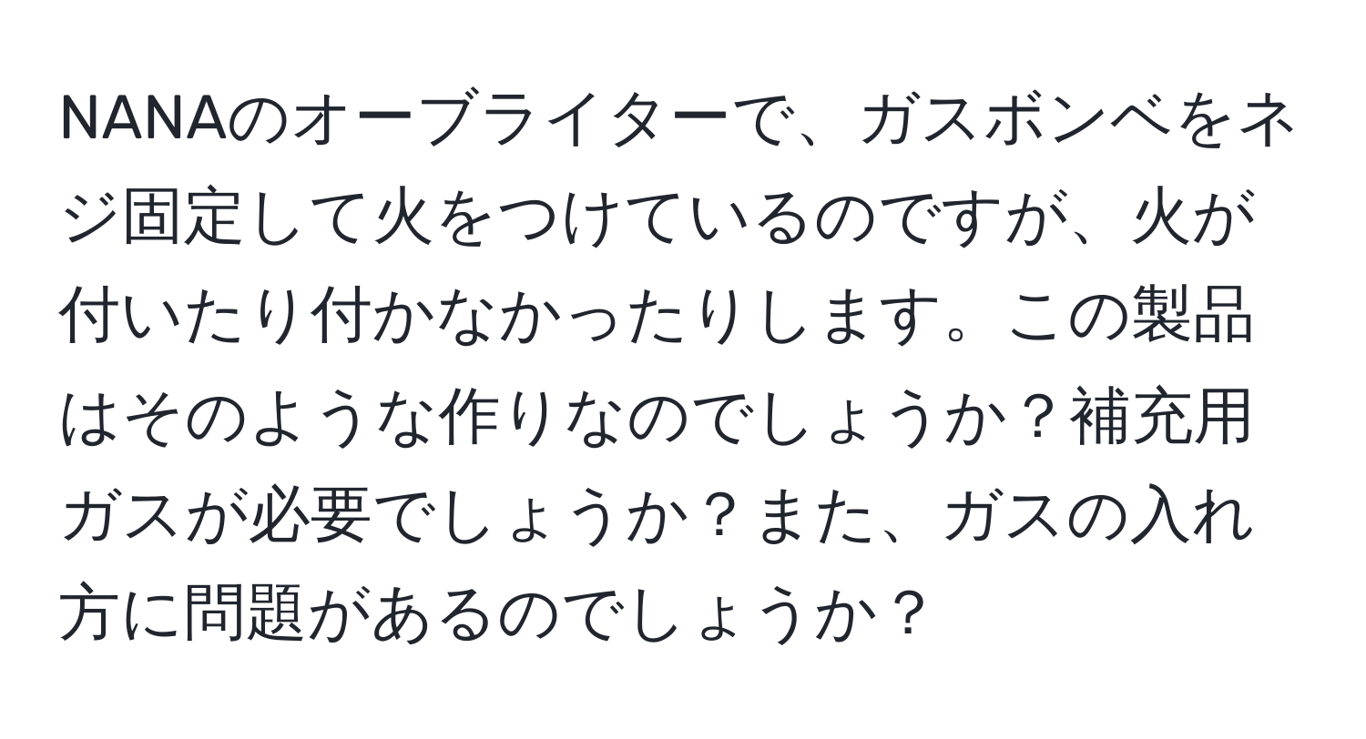 NANAのオーブライターで、ガスボンベをネジ固定して火をつけているのですが、火が付いたり付かなかったりします。この製品はそのような作りなのでしょうか？補充用ガスが必要でしょうか？また、ガスの入れ方に問題があるのでしょうか？