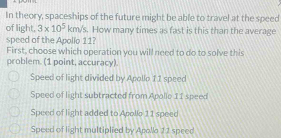 In theory, spaceships of the future might be able to travel at the speed
of light. 3* 10^5km/s. How many times as fast is this than the average
speed of the Apollo 11?
First, choose which operation you will need to do to solve this
problem. (1 point, accuracy).
Speed of light divided by Apollo 11 speed
Speed of light subtracted from Apollo 11 speed
Speed of light added to Apollo 11 speed
Speed of light multiplied by Apollo 11 speed