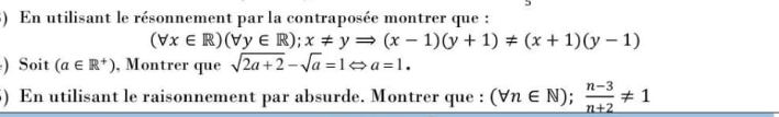 En utilisant le résonnement par la contraposée montrer que :
(forall x∈ R)(forall y∈ R); x!= yRightarrow (x-1)(y+1)!= (x+1)(y-1)
Soit(a∈ R^+) , Montrer que sqrt(2a+2)-sqrt(a)=1Leftrightarrow a=1. 
5) En utilisant le raisonnement par absurde. Montrer que : (forall n∈ N);  (n-3)/n+2 != 1