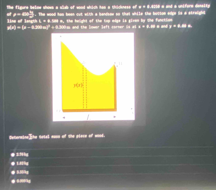 The figure below shows a slab of wood which has a thickness of w=0.0250 m and a uniform density
of rho =450 kg/m^2 . The wood has been cut with a bandsaw so that while the bottom edge is a straight
line of length L=0.500m , the height of the top edge is given by the function
y(x)=(x-0.200m)^2+0.300m and the lower left corner is at x=0.00 m and y=0.00□
Determine the total mass of the piece of wood.
2.76 kg
1.82 kg
3.3$ kg
0.000 kg