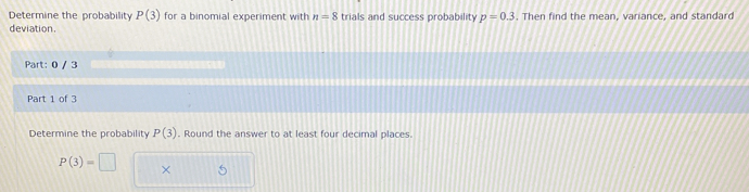 Determine the probability P(3) for a binomial experiment with n=8 trials and success probability p=0.3. Then find the mean, variance, and standard 
deviation 
Part: 0 / 3 
Part 1 of 3 
Determine the probability P(3). Round the answer to at least four decimal places.
P(3)=□ ×