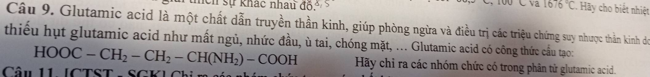 va 
Ch sự khác nhau độ, 1676°C Hãy cho biết nhiệt 
Câu 9. Glutamic acid là một chất dẫn truyền thần kinh, giúp phòng ngừa và điều trị các triệu chứng suy nhược thần kinh dó 
thiếu hụt glutamic acid như mất ngủ, nhức đầu, ù tai, chóng mặt, ... Glutamic acid có công thức cầu tạo:
HOOC-CH_2-CH_2-CH(NH_2)-COOH Hãy chỉ ra các nhóm chức có trong phân tử glutamic acid. 
Câu 11 ICTST SCKLC I