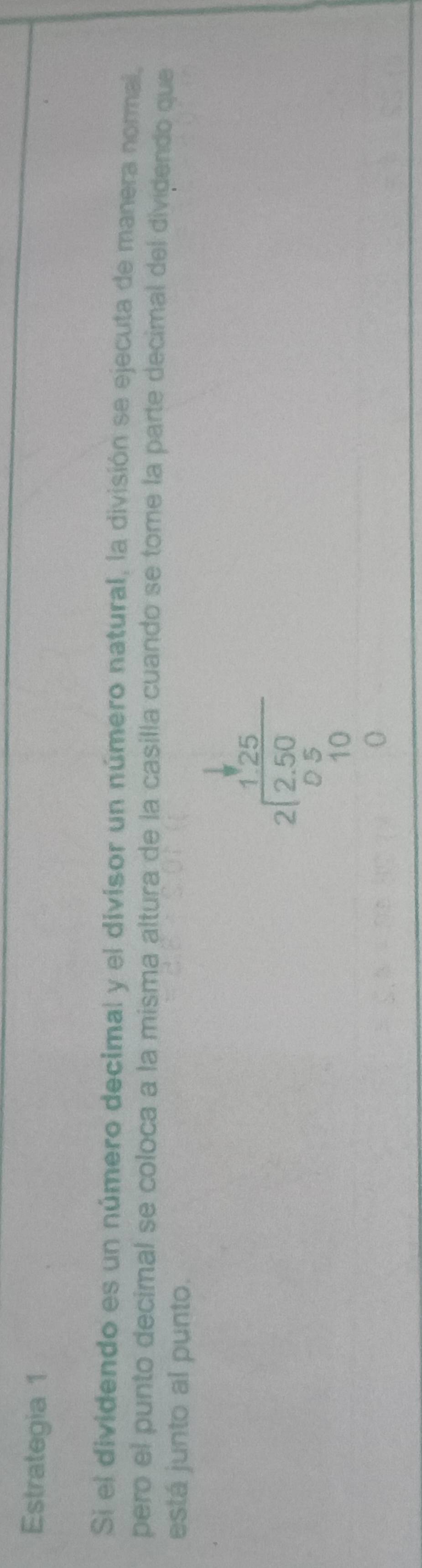 Estrategia 1 
Si el dividendo es un número decimal y el divisor un número natural, la división se ejecuta de manera normal, 
pero el punto decimal se coloca a la misma altura de la casilla cuando se tome la parte decimal del dividendo que 
está junto al punto.
beginarrayr 1frac 25 2encloselongdiv 250 05 10 0.0endarray