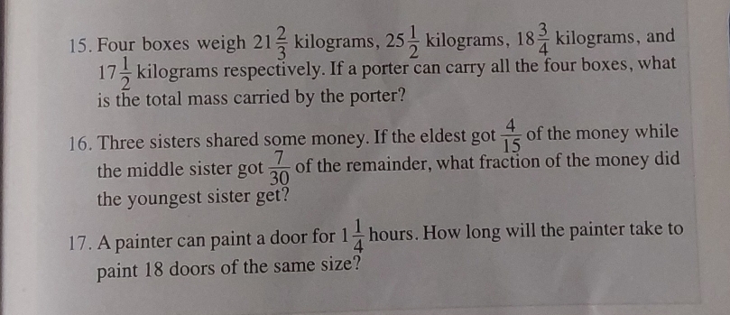 Four boxes weigh 21 2/3 kilog rams 25 1/2 kilog rams, 18 3/4 kilog rams , and
17 1/2 kilog rams respectively. If a porter can carry all the four boxes, what 
is the total mass carried by the porter? 
16. Three sisters shared some money. If the eldest got  4/15  of the money while 
the middle sister got  7/30  of the remainder, what fraction of the money did 
the youngest sister get? 
17. A painter can paint a door for 1 1/4 hours. How long will the painter take to 
paint 18 doors of the same size?