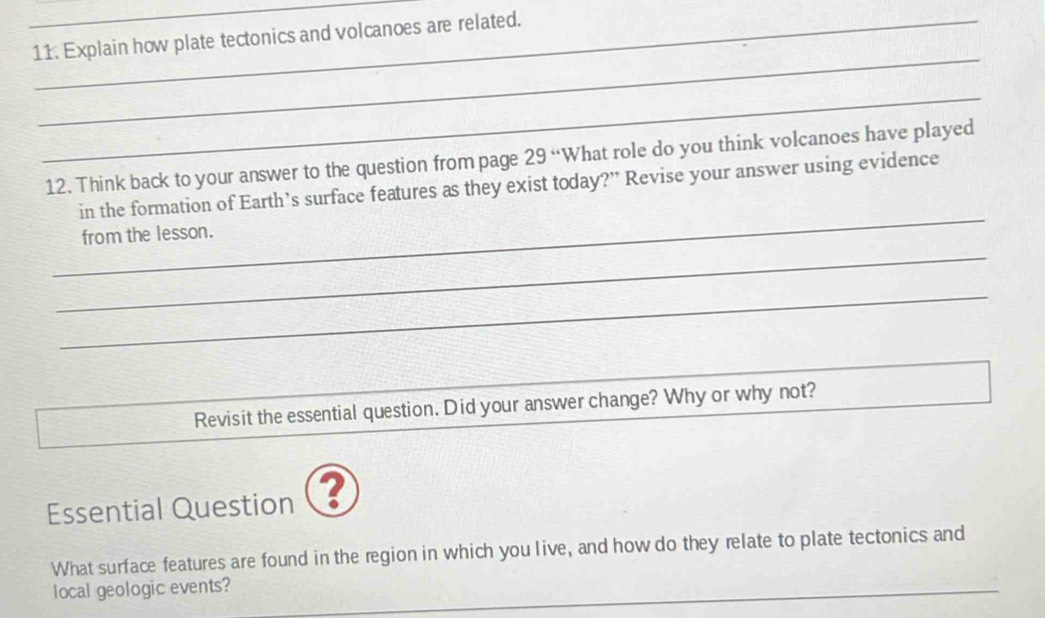 Explain how plate tectonics and volcanoes are related. 
_ 
_ 
12. Think back to your answer to the question from page 29 “What role do you think volcanoes have played 
_ 
in the formation of Earth’s surface features as they exist today?” Revise your answer using evidence 
_ 
from the lesson. 
_ 
Revisit the essential question. Did your answer change? Why or why not? 
Essential Question ? 
What surface features are found in the region in which you live, and how do they relate to plate tectonics and 
local geologic events? 
_