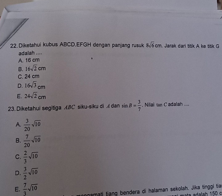 Diketahui kubus ABCD. EFGH dengan panjang rusuk 8sqrt(6)cm. Jarak dari titik A ke titik G
adalah ....
A. 16 cm
B. 16sqrt(2)cm
C. 24 cm
D. 16sqrt(3)cm
E. 24sqrt(2)cm
23. Diketahui segitiga ABC siku-siku di A dan sin B= 3/7 . Nilai tan C adalah ....
A.  3/20 sqrt(10)
B.  7/20 sqrt(10)
C.  2/3 sqrt(10)
D.  3/2 sqrt(10)
E.  7/3 sqrt(10)
onamati tiang bendera di halaman sekolah. Jika tinggi tian
ata adalah 150 c