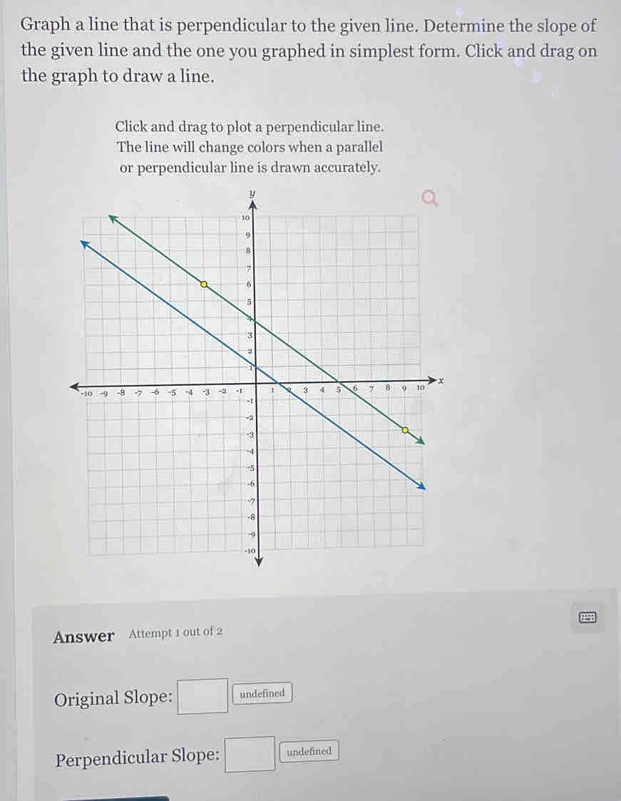 Graph a line that is perpendicular to the given line. Determine the slope of 
the given line and the one you graphed in simplest form. Click and drag on 
the graph to draw a line. 
Click and drag to plot a perpendicular line. 
The line will change colors when a parallel 
or perpendicular line is drawn accurately. 
Answer Attempt 1 out of 2 
Original Slope: □ undefined 
Perpendicular Slope: □ undefined