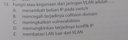 Fungsi atau kegunaan dari jaringan VLAN adalah ...
A. menambah beban IP pada switch
B. mencegah terjadinya collision domain
C. meningkatkan vulnerabilities
D. memungkinkan terjadinya konflik IP
E. membatasi LAN luar dari VLAN