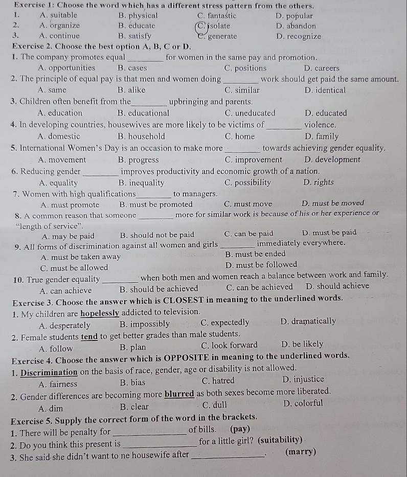 Choose the word which has a different stress pattern from the others.
1. A. suitable B. physical C. fantaśtic D. popular
2. A. organize B. educate C.isolate D. abandon
3. A. continue B. satisfy C. generate D. recognize
Exercise 2. Choose the best option A, B, C or D.
1. The company promotes equal _for women in the same pay and promotion.
A. opportunities B. cases C. positions D. careers
2. The principle of equal pay is that men and women doing _work should get paid the same amount.
A. same B. alike C. similar D. identical
3. Children often benefit from the_ upbringing and parents.
A. education B. educational C. uneducated D. educated
4. In developing countries, housewives are more likely to be victims of_ violence.
A. domestic B. household C. home D. family
5. International Women’s Day is an occasion to make more _towards achieving gender equality.
A. movement B. progress C. improvement D. development
6. Reducing gender_ improves productivity and economic growth of a nation.
A. equality B. inequality C. possibility D. rights
7. Women with high qualifications_ to managers.
A. must promote B. must be promoted C. must move D. must be moved
8. A common reason that someone _more for similar work is because of his or her experience or
“length of service”.
A. may be paid B. should not be paid C. can be paid D. must be paid
9. All forms of discrimination against all women and girls _immediately everywhere.
A. must be taken away B. must be ended
C. must be allowed D. must be followed
10. True gender equality_ when both men and women reach a balance between work and family.
A. can achieve B. should be achieved C. can be achieved D. should achieve
Exercise 3. Choose the answer which is CLOSEST in meaning to the underlined words.
1. My children are hopelessly addicted to television.
A. desperately B. impossibly C. expectedly D. dramatically
2. Female students tend to get better grades than male students.
A. follow B. plan C. look forward D. be likely
Exercise 4. Choose the answer which is OPPOSITE in meaning to the underlined words.
1. Discrimination on the basis of race, gender, age or disability is not allowed.
A. fairness B. bias C. hatred D. injustice
2. Gender differences are becoming more blurred as both sexes become more liberated.
A. dim B. clear C. dull D. colorful
Exercise 5. Supply the correct form of the word in the brackets.
1. There will be penalty for _of bills. (pay)
2. Do you think this present is_ for a little girl? (suitability)
3. She said she didn’t want to ne housewife after _(marry)