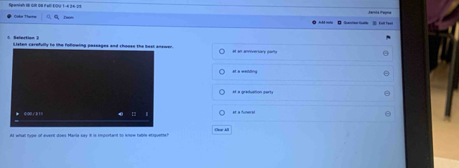 Spanish IB GR 08 Fall EOU 1-4 24-25 Jarvis Payne
Color theme Zoom Fait lest
Question Quide
6. Selection 2 Listen carefully to the following passages and choose the best answer.
at an anniversary party
at a wedding
at a graduation party
at a funeral
At what type of event does Maria say it is important to know table etiquette? Clear All