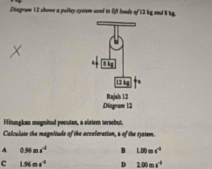 Diagram 12 shows a pulley system used to lift loads of 12 kg and 8 kg.
X
Hitungkan magnitud pecutan, a sistem tersebut.
Calculate the magnitude of the acceleration, s of the system.
A 0.96ms^(-5)
B 1.00ms^(-3)
C 1.96ms^(-1)
D 2.00ms^(-2)