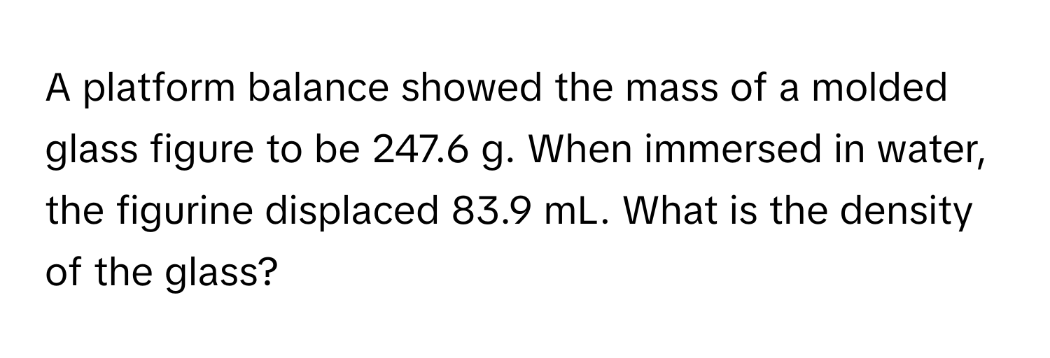 A platform balance showed the mass of a molded glass figure to be 247.6 g. When immersed in water, the figurine displaced 83.9 mL. What is the density of the glass?