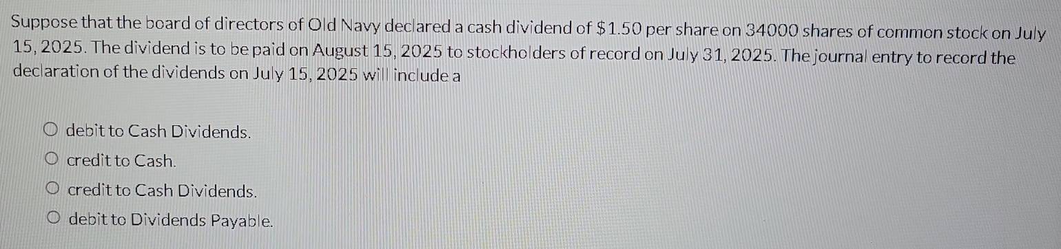 Suppose that the board of directors of Old Navy declared a cash dividend of $1.50 per share on 34000 shares of common stock on July
15, 2025. The dividend is to be paid on August 15, 2025 to stockholders of record on July 31, 2025. The journal entry to record the
declaration of the dividends on July 15, 2025 will include a
debit to Cash Dividends.
credit to Cash.
credit to Cash Dividends.
debit to Dividends Payable.