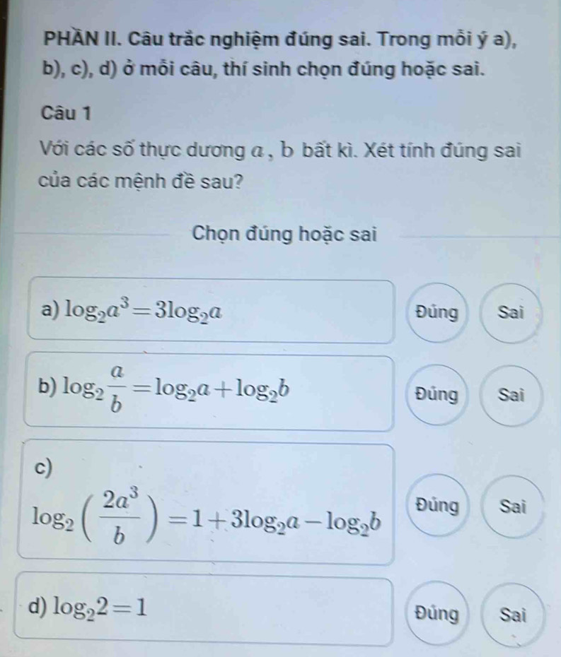 PHÄN II. Câu trắc nghiệm đúng sai. Trong mỗi ý a), 
b), c), d) ở mỗi câu, thí sinh chọn đúng hoặc sai. 
Câu 1 
Với các số thực dương a , b bất kì. Xét tính đúng sai 
của các mệnh đề sau? 
Chọn đúng hoặc sai 
a) log _2a^3=3log _2a Đúng Sai 
b) log _2 a/b =log _2a+log _2b Đúng Sai 
c)
log _2( 2a^3/b )=1+3log _2a-log _2b Đúng Sai 
d) log _22=1 Đúng Sai