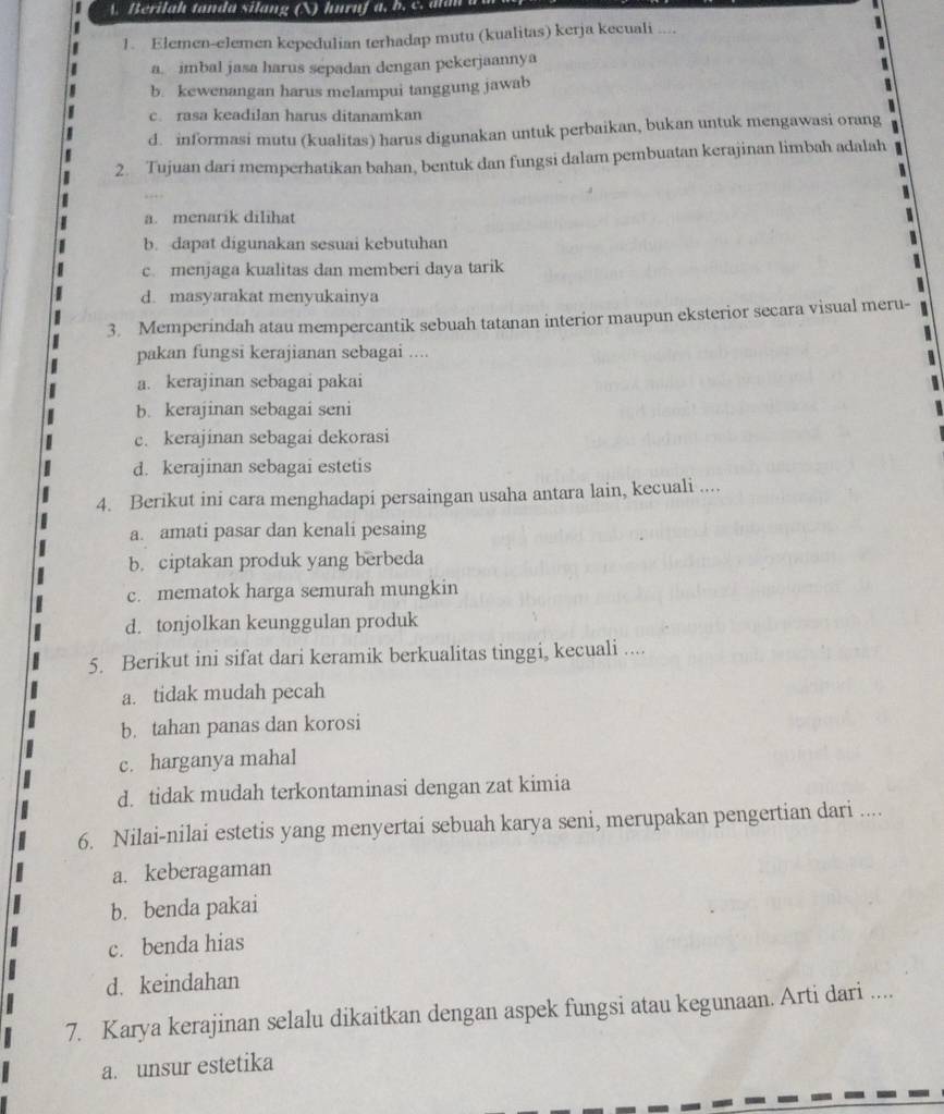 A  Berilah tanda silang (N) huruf a, b .  c .  a  n  
1. Elemen-elemen kepedulian terhadap mutu (kualitas) kerja kecuali ....
a. imbal jasa harus sepadan dengan pekerjaannya
b. kewenangan harus melampui tanggung jawab
c. rasa keadilan harus ditanamkan
d. informasi mutu (kualitas) harus digunakan untuk perbaikan, bukan untuk mengawasi orang
2. Tujuan dari memperhatikan bahan, bentuk dan fungsi dalam pembuatan kerajinan limbah adalah
a. menarik dilihat
b. dapat digunakan sesuai kebutuhan
c. menjaga kualitas dan memberi daya tarik
d. masyarakat menyukainya
3. Memperindah atau mempercantik sebuah tatanan interior maupun eksterior secara visual meru-
pakan fungsi kerajianan sebagai ....
a. kerajinan sebagai pakai
b. kerajinan sebagai seni
c. kerajinan sebagai dekorasi
d. kerajinan sebagai estetis
4. Berikut ini cara menghadapi persaingan usaha antara lain, kecuali ....
a. amati pasar dan kenali pesaing
b. ciptakan produk yang berbeda
c. mematok harga semurah mungkin
d. tonjolkan keunggulan produk
5. Berikut ini sifat dari keramik berkualitas tinggi, kecuali ....
a. tidak mudah pecah
b. tahan panas dan korosi
c. harganya mahal
d. tidak mudah terkontaminasi dengan zat kimia
6. Nilai-nilai estetis yang menyertai sebuah karya seni, merupakan pengertian dari ....
a. keberagaman
b. benda pakai
c. benda hias
d. keindahan
7. Karya kerajinan selalu dikaitkan dengan aspek fungsi atau kegunaan. Arti dari ....
a. unsur estetika