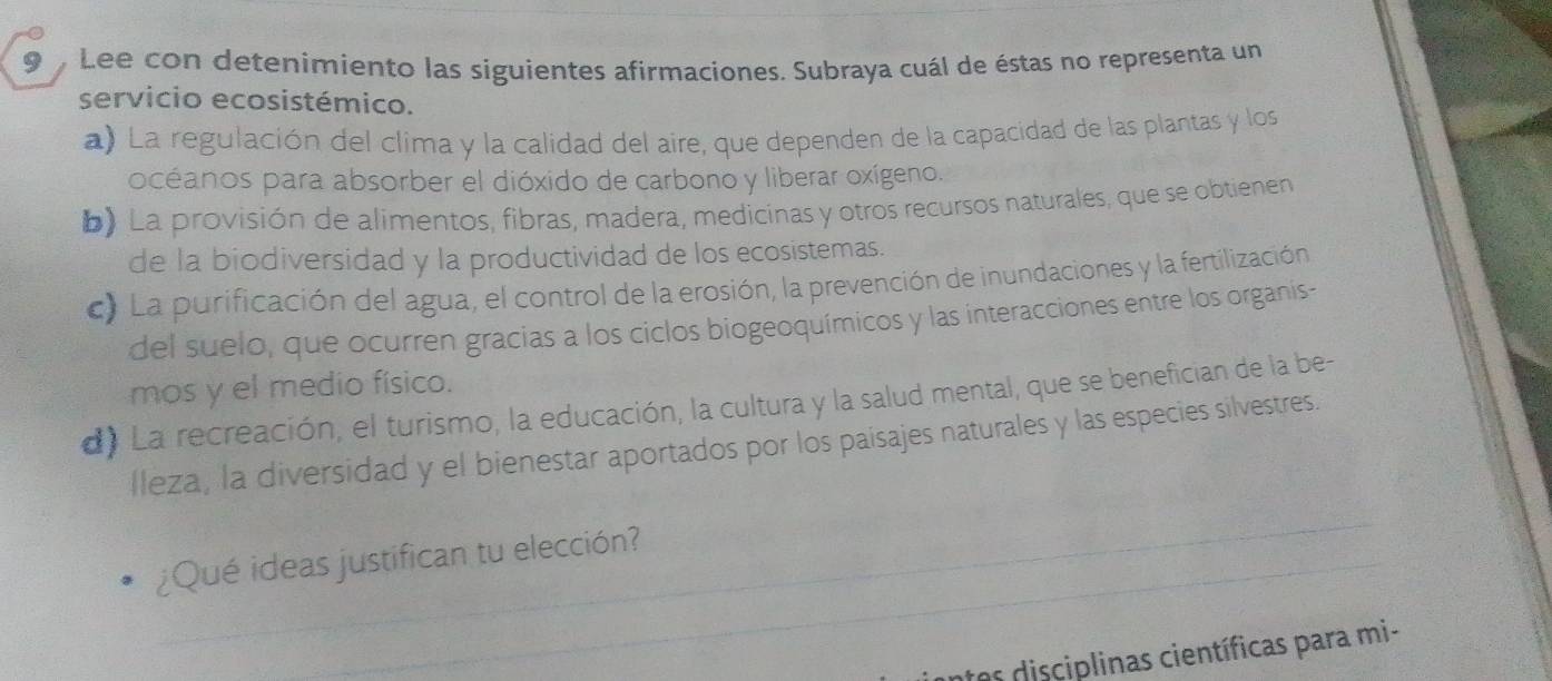 Lee con detenimiento las siguientes afirmaciones. Subraya cuál de éstas no representa un
servicio ecosistémico.
a) La regulación del clima y la calidad del aire, que dependen de la capacidad de las plantas y los
océanos para absorber el dióxido de carbono y liberar oxígeno.
b) La provisión de alimentos, fibras, madera, medicinas y otros recursos naturales, que se obtienen
de la biodiversidad y la productividad de los ecosistemas.
c) La purificación del agua, el control de la erosión, la prevención de inundaciones y la fertilización
del suelo, que ocurren gracias a los ciclos biogeoquímicos y las interacciones entre los organis-
mos y el medio físico.
d) La recreación, el turismo, la educación, la cultura y la salud mental, que se benefician de la be-
lleza, la diversidad y el bienestar aportados por los paisajes naturales y las especies silvestres.
_
¿Qué ideas justifican tu elección?
t os disciplinas científicas para mi-