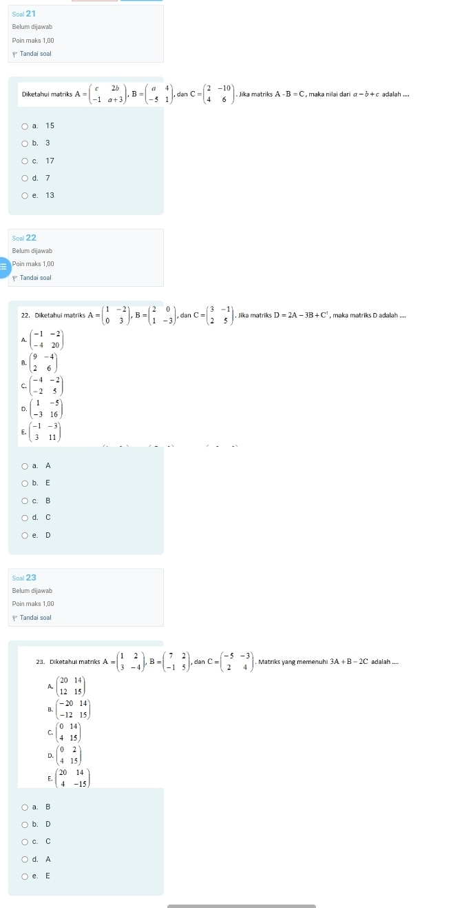 Soal 21
Belum dijawab
Poin maks 1,00
Tandai soal
Diketahui matriks A=beginpmatrix c&2b -1&a+3endpmatrix ,B=beginpmatrix a&4 -5&1endpmatrix . dan C=beginpmatrix 2&-10 4&6endpmatrix , Jika matriks A -B=C , maka nīləi daɾi  adalah ....
a. 15
b. 3
c.17
d. 7
e. 13
Soal 22
Belum dijawab
Poin maks 1,00
* Tandai soal
22. Diketahui matriks A=beginpmatrix 1&-2 0&3endpmatrix ,B=beginpmatrix 2&0 1&-3endpmatrix , dan C=beginpmatrix 3&-1 2&5endpmatrix , Jika matriks D=2A-3B+C , maka matriks D adalah ....
a. A
b. E
c. B
d. C
e. D
Soal 23
Belum dijawab
Poin maks 1,00
Tandai soal
23. Diketahui matriks A=beginpmatrix 1&2 3&-4endpmatrix ,B=beginpmatrix 7&2 -1&5endpmatrix . dar C=beginpmatrix -5&-3 2&4endpmatrix Matriks yang memenuhi 3A+B-2C adalah ...
^ beginpmatrix 20&14 12&15endpmatrix
beginpmatrix -20&14 -12&15endpmatrix
C. beginpmatrix 0&14 4&15endpmatrix
D. beginpmatrix 0&2 4&15endpmatrix
E. beginpmatrix 20&14 4&-15endpmatrix
a. B
b. D
c.C
d. A
e. E