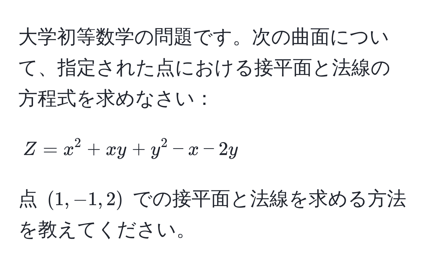 大学初等数学の問題です。次の曲面について、指定された点における接平面と法線の方程式を求めなさい：  
$$Z = x^2 + xy + y^2 - x - 2y$$  
点 $(1, -1, 2)$ での接平面と法線を求める方法を教えてください。