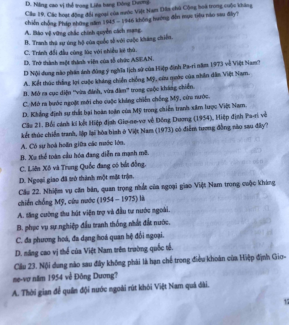 D. Nâng cao vị thế trong Liên bang Đông Dương.
Câu 19. Các hoạt động đổi ngoại của nước Việt Nam Dân chủ Cộng hoà trong cuộc kháng
chiến chống Pháp những năm 1945 - 1946 không hướng đến mục tiêu nào sau đây?
A. Bảo vệ vững chắc chính quyền cách mạng.
B. Tranh thủ sự ủng hộ của quốc tế với cuộc kháng chiến.
C. Tránh đối đầu cùng lúc với nhiều kẻ thù.
D. Trở thành một thành viên của tổ chức ASEAN.
D Nội dung nào phản ánh đúng ý nghĩa lịch sử của Hiệp định Pa-ri năm 1973 về Việt Nam?
A. Kết thúc thắng lợi cuộc kháng chiến chống Mỹ, cứu nước của nhân dân Việt Nam.
B. Mở ra cục diện “vừa đánh, vừa đàm” trong cuộc kháng chiến.
C. Mở ra bước ngoặt mới cho cuộc kháng chiến chống Mỹ, cứu nước.
D. Khẳng định sự thất bại hoàn toàn của Mỹ trong chiến tranh xâm lược Việt Nam.
Câu 21. Bối cảnh kí kết Hiệp định Giơ-ne-vơ về Đông Dương (1954), Hiệp định Pa-ri về
kết thúc chiến tranh, lập lại hòa bình ở Việt Nam (1973) có điểm tương đồng nào sau đây?
A. Có sự hoà hoãn giữa các nước lớn.
B. Xu thế toàn cầu hóa đang diễn ra mạnh mẽ.
C. Liên Xô và Trung Quốc đang có bất đồng.
D. Ngoại giao đã trở thành một mặt trận.
Câu 22. Nhiệm vụ căn bản, quan trọng nhất của ngoại giao Việt Nam trong cuộc kháng
chiến chống Mỹ, cứu nước (1954 - 1975) là
A. tăng cường thu hút viện trợ và đầu tư nước ngoài.
B. phục vụ sự nghiệp đấu tranh thống nhất đất nước.
C. đa phương hoá, đa dạng hoá quan hệ đối ngoại.
D. nâng cao vị thế của Việt Nam trên trường quốc tế.
Câu 23. Nội dung nào sau đây không phải là hạn chế trong điều khoản của Hiệp định Giơ-
ne-vơ năm 1954 về Đông Dương?
A. Thời gian đề quân đội nước ngoài rút khỏi Việt Nam quá dài.
17