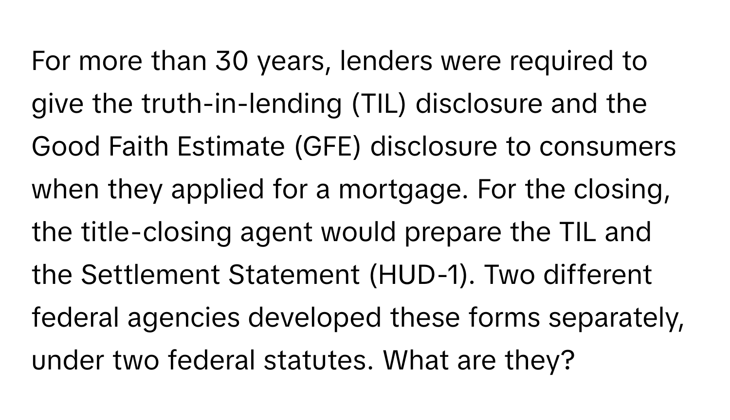 For more than 30 years, lenders were required to give the truth-in-lending (TIL) disclosure and the Good Faith Estimate (GFE) disclosure to consumers when they applied for a mortgage. For the closing, the title-closing agent would prepare the TIL and the Settlement Statement (HUD-1). Two different federal agencies developed these forms separately, under two federal statutes. What are they?