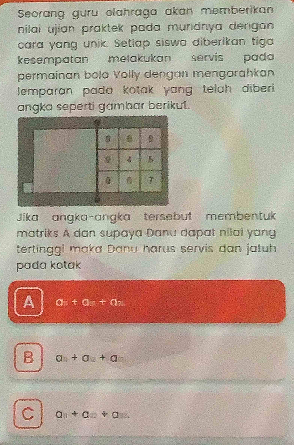 Seorang guru olahraga akan memberikan
nilaí ujian praktek pada muridnya dengan .
cara yang unik. Setiap siswa diberikan tiga
kesempatan melakukan servis pada
permainan bola Volly dengan mengarahkan
lemparan pada kotak yang telah diberi 
angka seperti gambar berikut.
B
4
7
Jika angka-angka tersebut membentuk
matriks A dan supaya Danu dapat nilai yang
tertinggi maka Danu harus servis dan jatuh
pada kotak
A an+an+an.
B a+a+a
C a_0+a_2+a 33