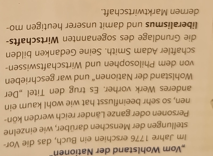 „Vom Wohlstand der Nationen" 
Im Jahre 1776 erschien ein Buch, das die Vor- 
stellungen der Menschen darüber, wie einzelne 
Personen oder ganze Länder reich werden kön- 
nen, so sehr beeinflusst hat wie wohl kaum ein 
anderes Werk vorher. Es trug den Titel „Der 
Wohlstand der Nationen“ und war geschrieben 
von dem Philosophen und Wirtschaftswissen- 
schaftler Adam Smith. Seine Gedanken bilden 
die Grundlage des sogenannten Wirtschafts- 
liberalismus und damit unserer heutigen mo- 
dernen Marktwirtschaft.