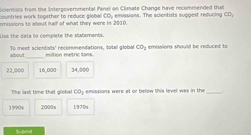 Scientists from the Intergovernmental Panel on Climate Change have recommended that
countries work together to reduce global CO_2 emissions. The scientists suggest reducing CO_2
emissions to about half of what they were in 2010.
Use the data to complete the statements.
To meet scientists' recommendations, total global CO_2 emissions should be reduced to
about_ million metric tons.
22,000 16,000 34,000
The last time that global CO_2 emissions were at or below this level was in the _.
1990s 2000s 1970s
Submit