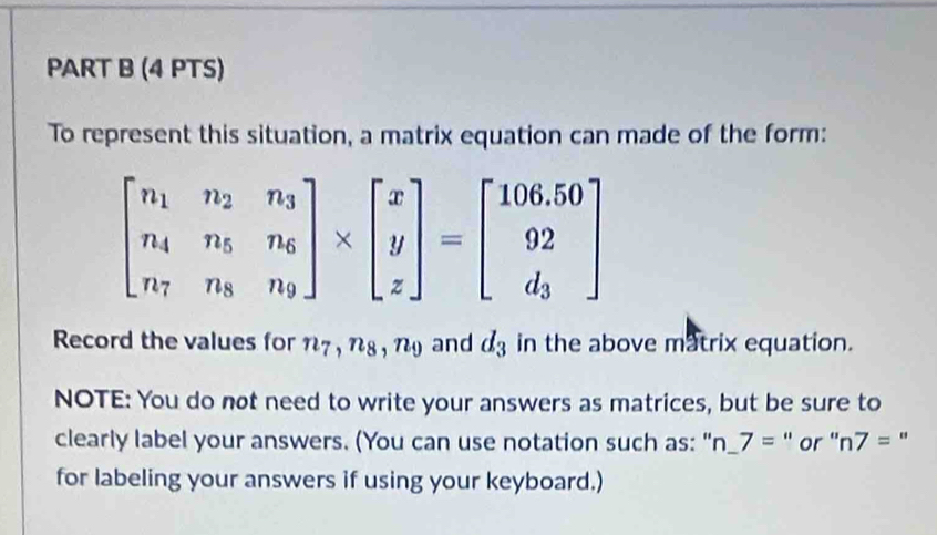 To represent this situation, a matrix equation can made of the form:
beginbmatrix n_1&n_2&n_3 n_4&n_5&n_6 n_7&n_8&n_9endbmatrix * beginbmatrix x y zendbmatrix =beginbmatrix 106.50 92 d_3endbmatrix
Record the values for n_7, n_8, n_9 and d_3 in the above matrix equation. 
NOTE: You do not need to write your answers as matrices, but be sure to 
clearly label your answers. (You can use notation such as: "r n_ 7= " or '' n7= " 
for labeling your answers if using your keyboard.)