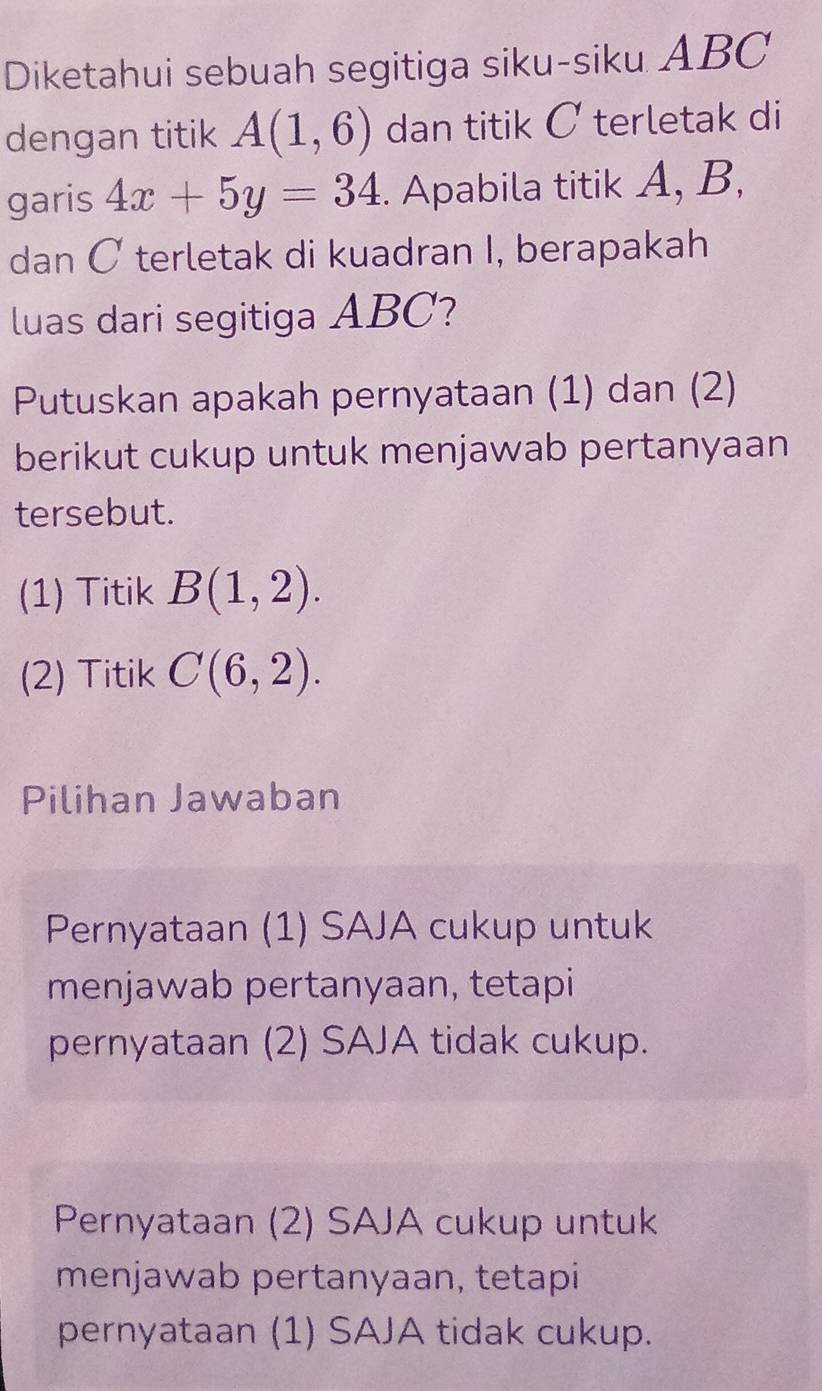 Diketahui sebuah segitiga siku-siku ABC
dengan titik A(1,6) dan titik C terletak di
garis 4x+5y=34. Apabila titik A, B,
dan C terletak di kuadran I, berapakah
luas dari segitiga ABC?
Putuskan apakah pernyataan (1) dan (2)
berikut cukup untuk menjawab pertanyaan
tersebut.
(1) Titik B(1,2). 
(2) Titik C(6,2). 
Pilihan Jawaban
Pernyataan (1) SAJA cukup untuk
menjawab pertanyaan, tetapi
pernyataan (2) SAJA tidak cukup.
Pernyataan (2) SAJA cukup untuk
menjawab pertanyaan, tetapi
pernyataan (1) SAJA tidak cukup.