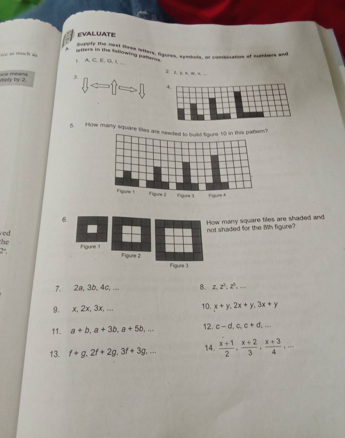 EVALUATE 
Supply the next three letters, figures, symbols, or combination of numbers and 
ice as much as 
A. letters in the following patterns. 
1. A, C, E, G, I, ... 
Vice méans 
2. z, y, x, w, v, ... 
ltiply by 2. 
3. 
4. 
5. How many square tiles areern? 
6. 
How many square tiles are shaded and 
ved 
not shaded for the 8th figure? 
the 
Figure 1 
2''. 
Figure 2 
Figure 3 
7. 2a, 3b, 4c, ... 8. z, z^3, z^5,... 
9. x, 2x, 3x, ... 10. x+y, 2x+y, 3x+y
12. 
11. a+b, a+3b, a+5b,... c-d, c, c+d,... 
13. f+g, 2f+2g, 3f+3g,... 
14.  (x+1)/2 ,  (x+2)/3 ,  (x+3)/4 ,...