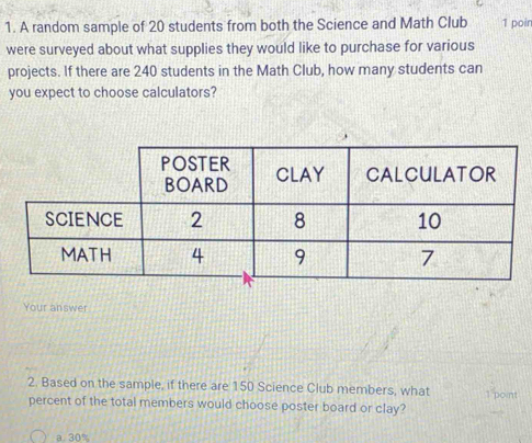 A random sample of 20 students from both the Science and Math Club 1 poir
were surveyed about what supplies they would like to purchase for various
projects. If there are 240 students in the Math Club, how many students can
you expect to choose calculators?
Your answer
2. Based on the sample, if there are 150 Science Club members, what 1 point
percent of the total members would choose poster board or clay?
a. 30%