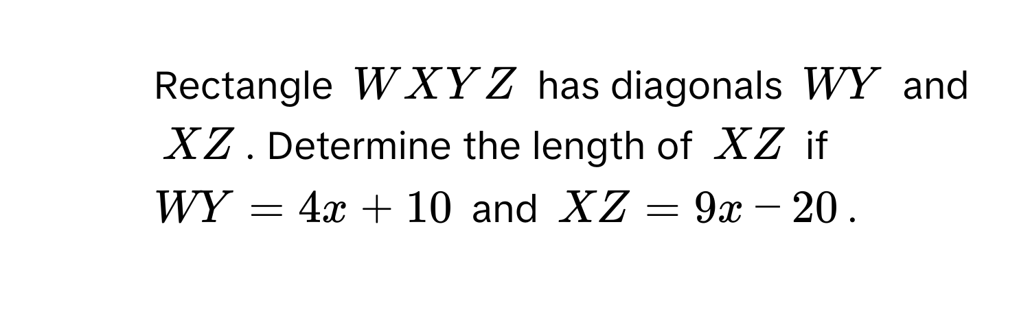 Rectangle WXYZ has diagonals WY and XZ. Determine the length of XZ if WY=4x+10 and XZ=9x-20.